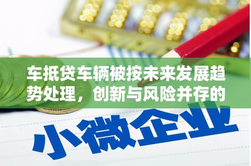 内乡车抵贷车辆被按未来发展趋势处理，创新与风险并存的金融新模式