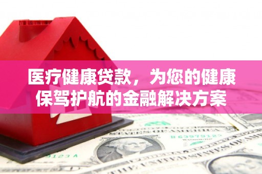 内乡医疗健康贷款，为您的健康保驾护航的金融解决方案