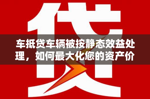 凤庆车抵贷车辆被按静态效益处理，如何最大化您的资产价值？