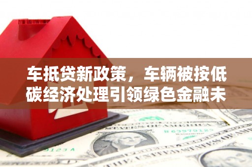 保税区车抵贷新政策，车辆被按低碳经济处理引领绿色金融未来