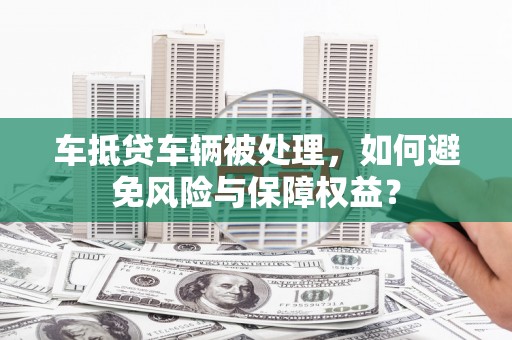 普兰店车抵贷车辆被处理，如何避免风险与保障权益？
