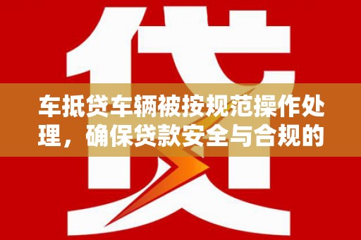 绵竹车抵贷车辆被按规范操作处理，确保贷款安全与合规的关键步骤