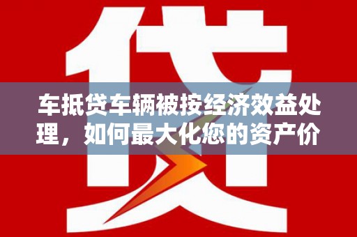 仁爱车抵贷车辆被按经济效益处理，如何最大化您的资产价值？