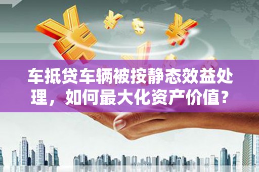 千阳车抵贷车辆被按静态效益处理，如何最大化资产价值？