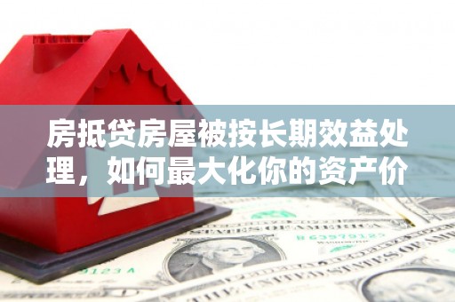 淇县房抵贷房屋被按长期效益处理，如何最大化你的资产价值？