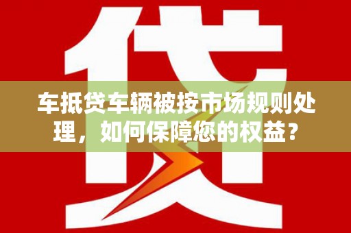 水上车抵贷车辆被按市场规则处理，如何保障您的权益？