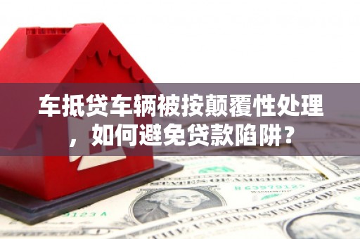 大里车抵贷车辆被按颠覆性处理，如何避免贷款陷阱？