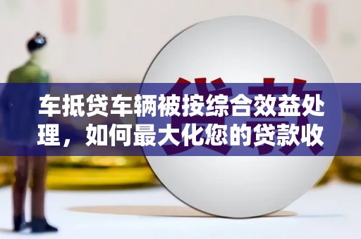 顺平车抵贷车辆被按综合效益处理，如何最大化您的贷款收益？