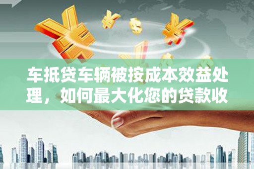 小金车抵贷车辆被按成本效益处理，如何最大化您的贷款收益？