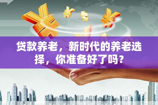 施甸贷款养老，新时代的养老选择，你准备好了吗？