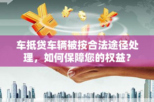 施甸车抵贷车辆被按合法途径处理，如何保障您的权益？