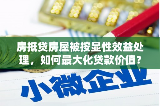 施甸房抵贷房屋被按显性效益处理，如何最大化贷款价值？