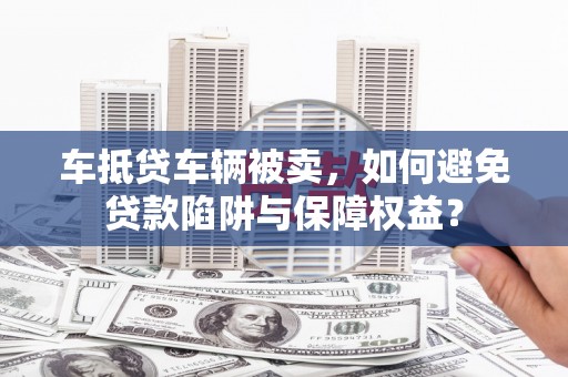 新泰车抵贷车辆被卖，如何避免贷款陷阱与保障权益？
