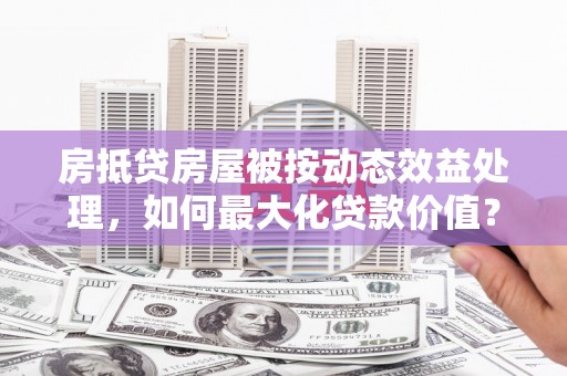 临潭房抵贷房屋被按动态效益处理，如何最大化贷款价值？