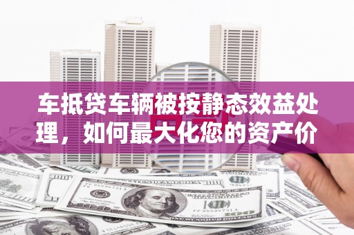 乌苏车抵贷车辆被按静态效益处理，如何最大化您的资产价值？