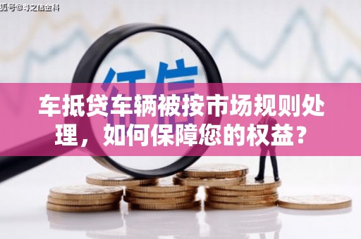 赫山车抵贷车辆被按市场规则处理，如何保障您的权益？