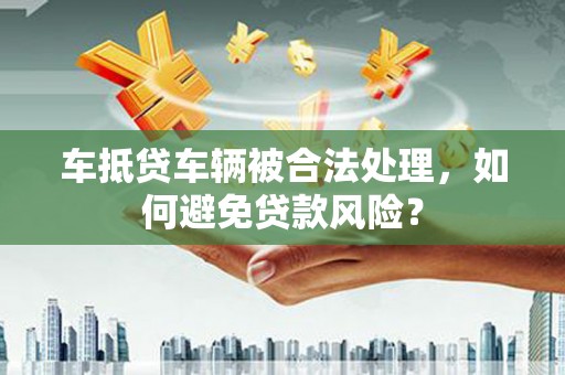 温江车抵贷车辆被合法处理，如何避免贷款风险？