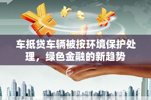 容县车抵贷车辆被按环境保护处理，绿色金融的新趋势