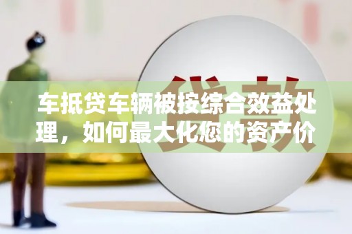 江西车抵贷车辆被按综合效益处理，如何最大化您的资产价值？