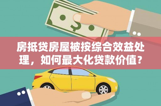 蚌埠房抵贷房屋被按综合效益处理，如何最大化贷款价值？