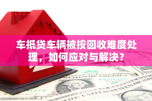 西宁车抵贷车辆被按回收难度处理，如何应对与解决？