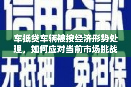西宁车抵贷车辆被按经济形势处理，如何应对当前市场挑战？