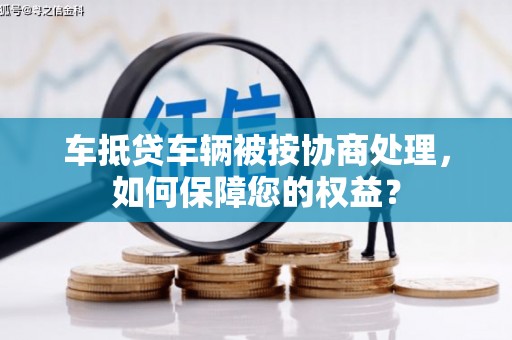乌拉特中旗车抵贷车辆被按协商处理，如何保障您的权益？