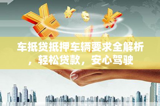 仪征车抵贷抵押车辆要求全解析，轻松贷款，安心驾驶