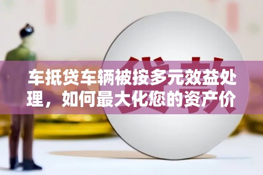 资兴车抵贷车辆被按多元效益处理，如何最大化您的资产价值？